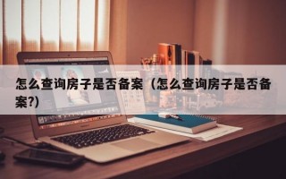 怎么查询房子是否备案（怎么查询房子是否备案?）