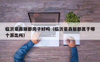 临沂豪森丽都房子好吗（临沂豪森丽都属于哪个派出所）