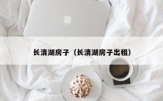 长清湖房子（长清湖房子出租）