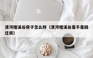 漯河檀溪谷房子怎么样（漯河檀溪谷是不是回迁房）