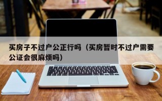 买房子不过户公正行吗（买房暂时不过户需要公证会很麻烦吗）