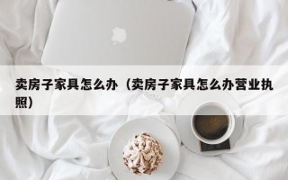 卖房子家具怎么办（卖房子家具怎么办营业执照）