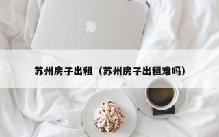 苏州房子出租（苏州房子出租难吗）