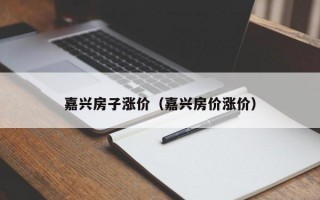 嘉兴房子涨价（嘉兴房价涨价）