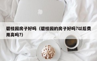 碧桂园房子好吗（碧桂园的房子好吗?以后费用高吗?）