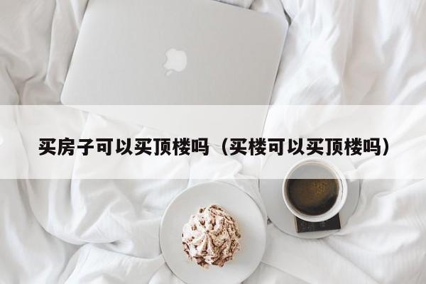 买房子可以买顶楼吗（买楼可以买顶楼吗）-第1张图片-yl23411永利官网登录 - 永利总站ylzz欢迎你