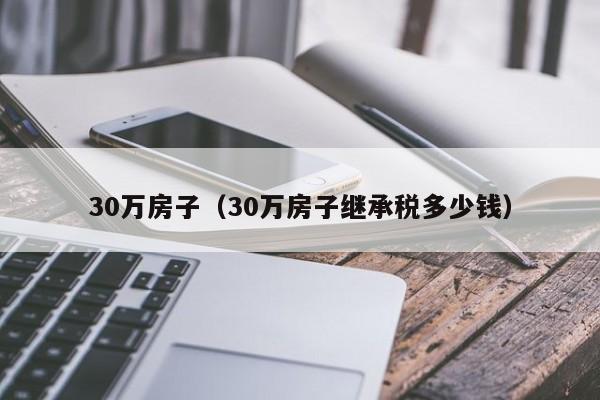 30万房子（30万房子继承税多少钱）-第1张图片-yl23411永利官网登录 - 永利总站ylzz欢迎你